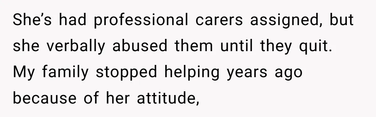 She’s had professional carers assigned, but she verbally abused them until they quit. My family stopped helping years ago because of her attitude,