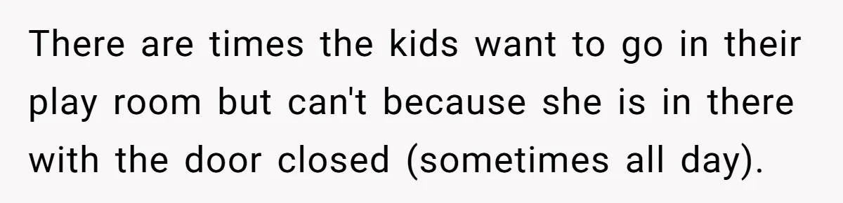 There are times the kids want to go in their play room but can't because she is in there with the door closed (sometimes all day).