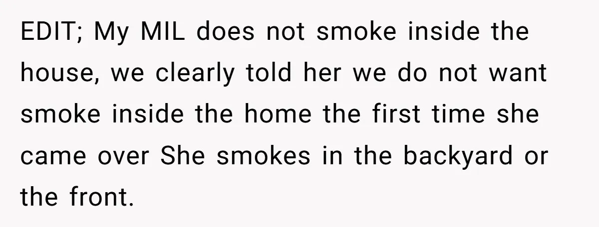EDIT; My MIL does not smoke inside the house, we clearly told her we do not want smoke inside the home the first time she came over She smokes in...