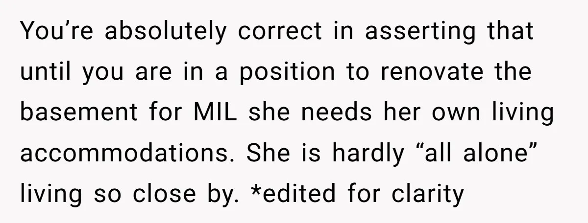 You’re absolutely correct in asserting that until you are in a position to renovate the basement for MIL she needs her own living accommodations. She is hardly “all alone” living...