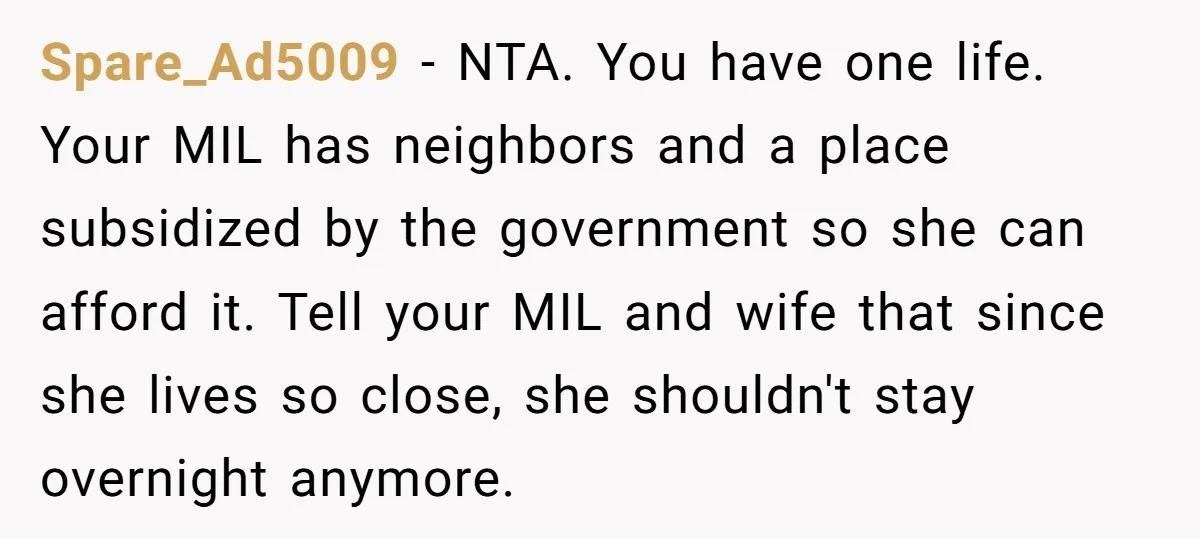 Spare_Ad5009 − NTA. You have one life. Your MIL has neighbors and a place subsidized by the government so she can afford it. Tell your MIL and wife that since...