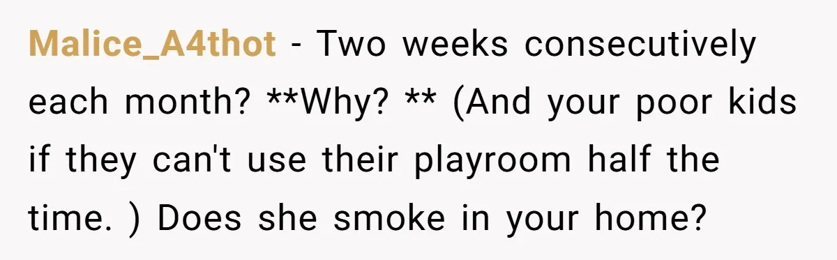 Malice_A4thot − Two weeks consecutively each month? **Why? ** (And your poor kids if they can't use their playroom half the time. ) Does she smoke in your home?