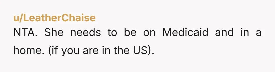 u/LeatherChaise
NTA. She needs to be on Medicaid and in a home. (if you are in the US).