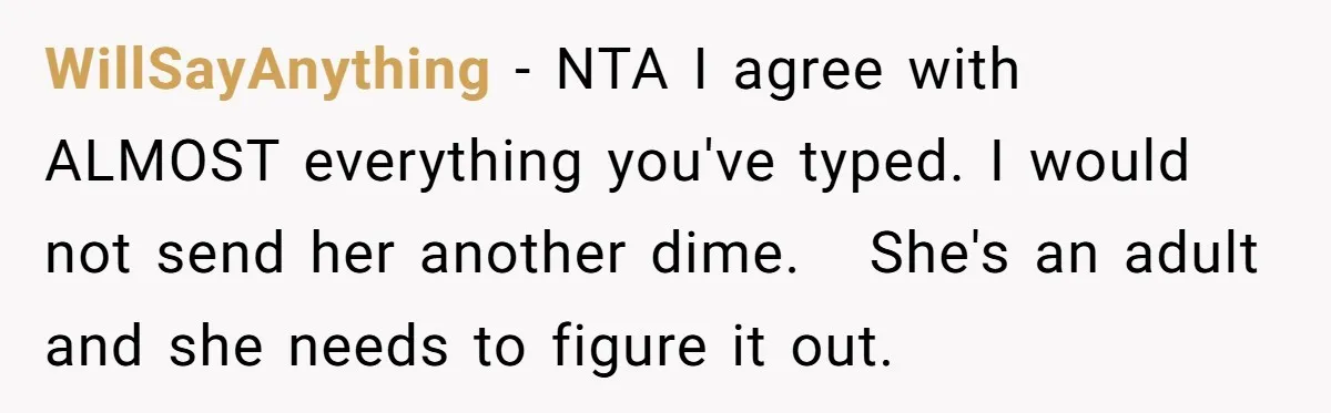 WillSayAnything − NTA I agree with ALMOST everything you've typed. I would not send her another dime.   She's an adult and she needs to figure it out.
