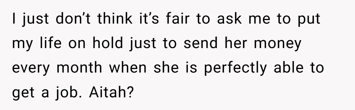 I just don’t think it’s fair to ask me to put my life on hold just to send her money every month when she is perfectly able to get a...