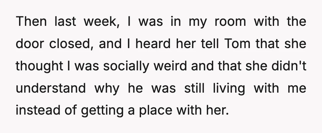 Then last week, I was in my room with the door closed, and I heard her tell Tom that she thought I was socially weird and that she didn't understand...