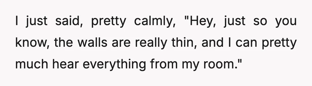 I just said, pretty calmly, "Hey, just so you know, the walls are really thin, and I can pretty much hear everything from my room."
