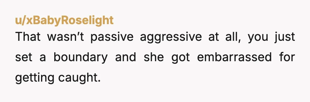 u/xBabyRoselight
That wasn’t passive aggressive at all, you just set a boundary and she got embarrassed for getting caught.
