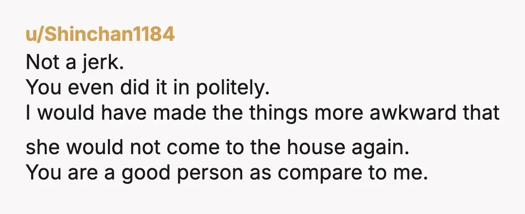 u/Shinchan1184 Not a jerk. You even did it in politely. I would have made the things more awkward that she would not come to the house again. You are a...