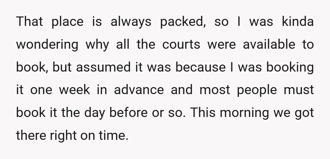 That place is always packed, so I was kinda wondering why all the courts were available to book, but assumed it was because I was booking it one week in...