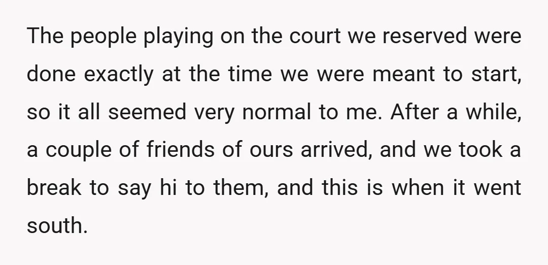 The people playing on the court we reserved were done exactly at the time we were meant to start, so it all seemed very normal to me. After a while,...