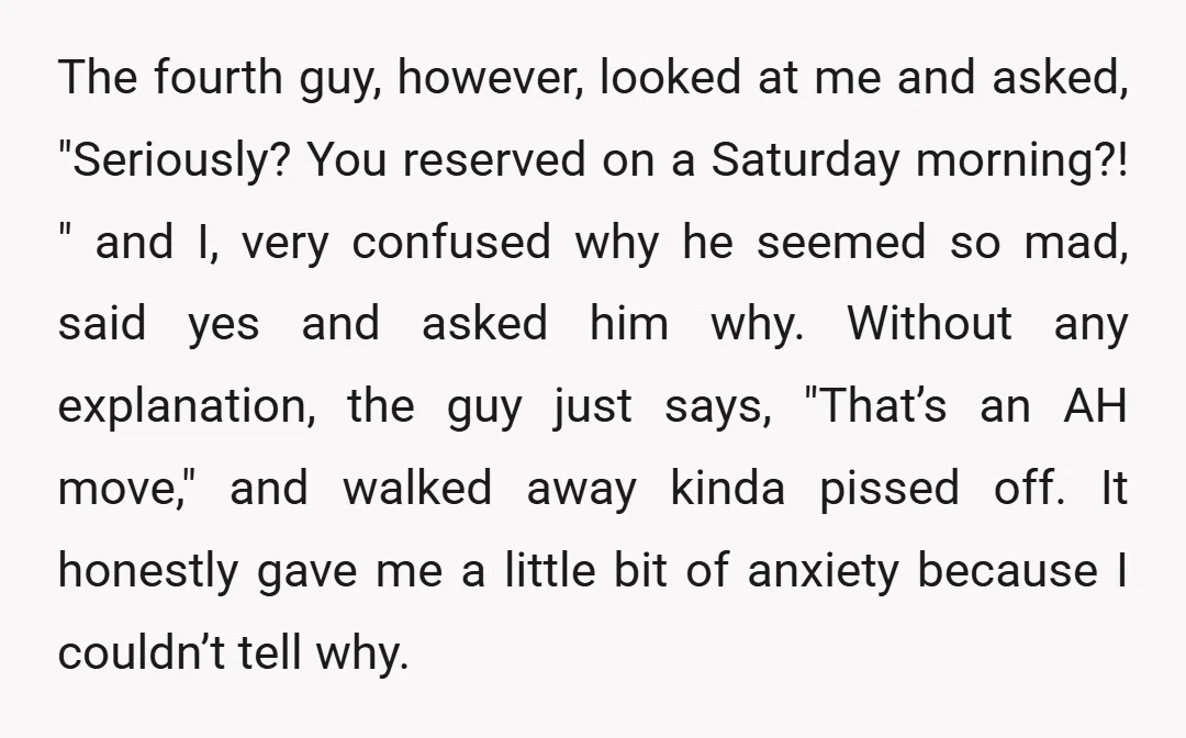 The fourth guy, however, looked at me and asked, "Seriously? You reserved on a Saturday morning?! " and I, very confused why he seemed so mad, said yes and asked...
