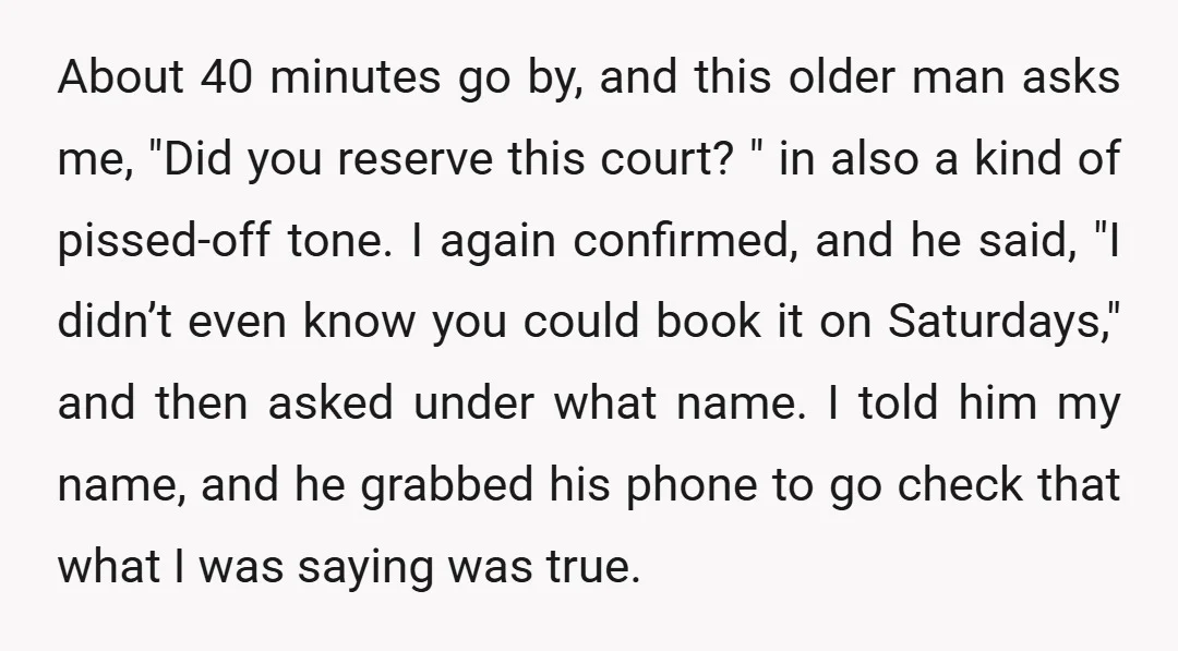 About 40 minutes go by, and this older man asks me, "Did you reserve this court? " in also a kind of pissed-off tone. I again confirmed, and he said,...