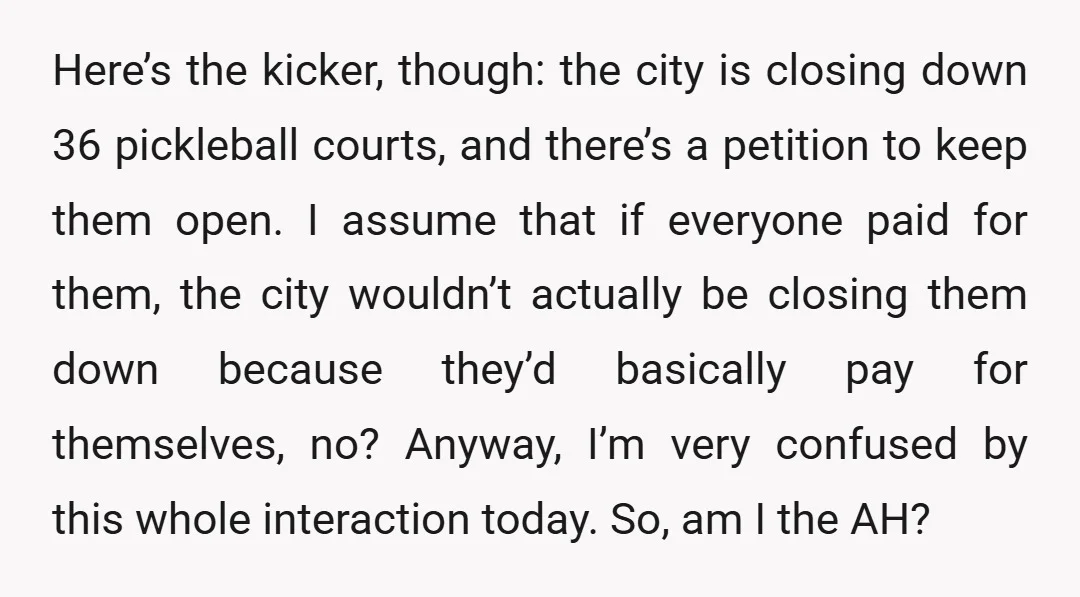 Here’s the kicker, though: the city is closing down 36 pickleball courts, and there’s a petition to keep them open. I assume that if everyone paid for them, the city...
