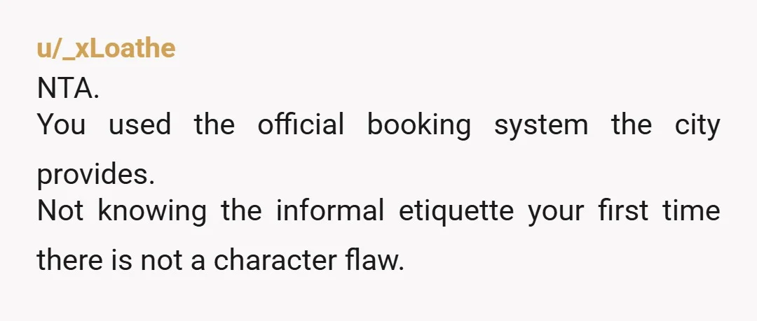 u/_xLoathe NTA. You used the official booking system the city provides. Not knowing the informal etiquette your first time there is not a character flaw.