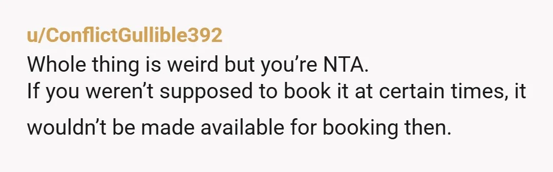 u/ConflictGullible392 Whole thing is weird but you’re NTA. If you weren’t supposed to book it at certain times, it wouldn’t be made available for booking then. 
