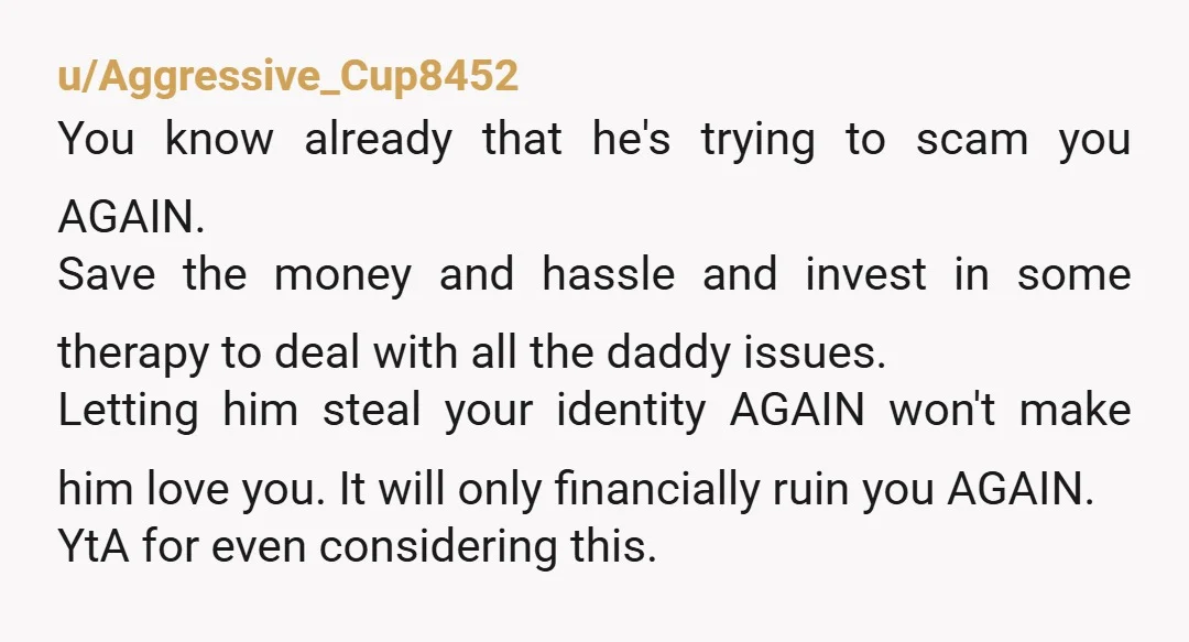 u/Aggressive_Cup8452 You know already that he's trying to scam you AGAIN. Save the money and hassle and invest in some therapy to deal with all the daddy issues. Letting him...