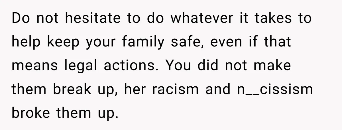 Do not hesitate to do whatever it takes to help keep your family safe, even if that means legal actions. You did not make them break up, her racism and...