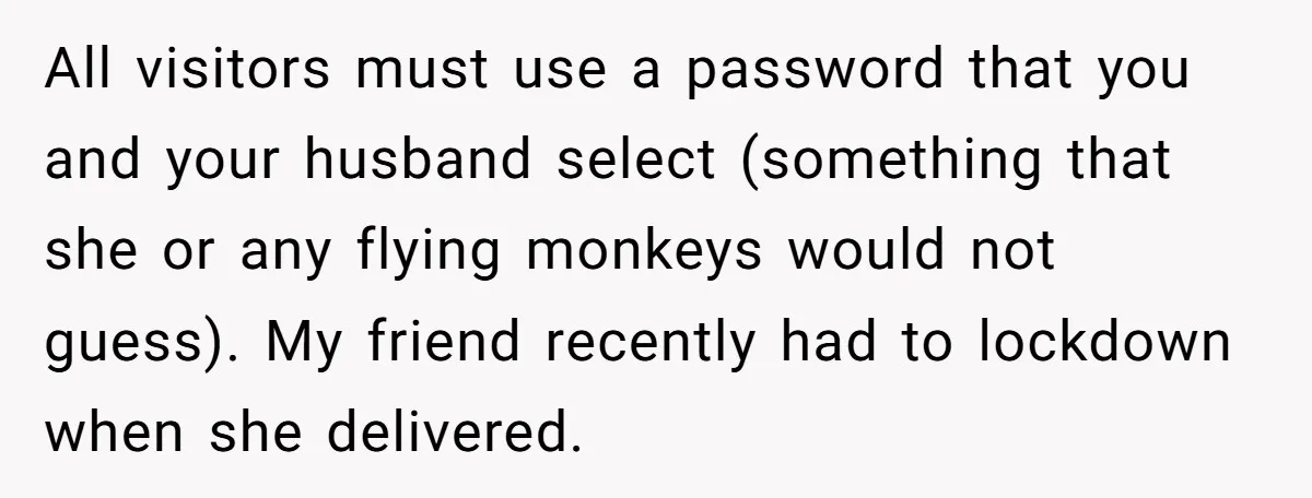 All visitors must use a password that you and your husband select (something that she or any flying monkeys would not guess). My friend recently had to lockdown when she...