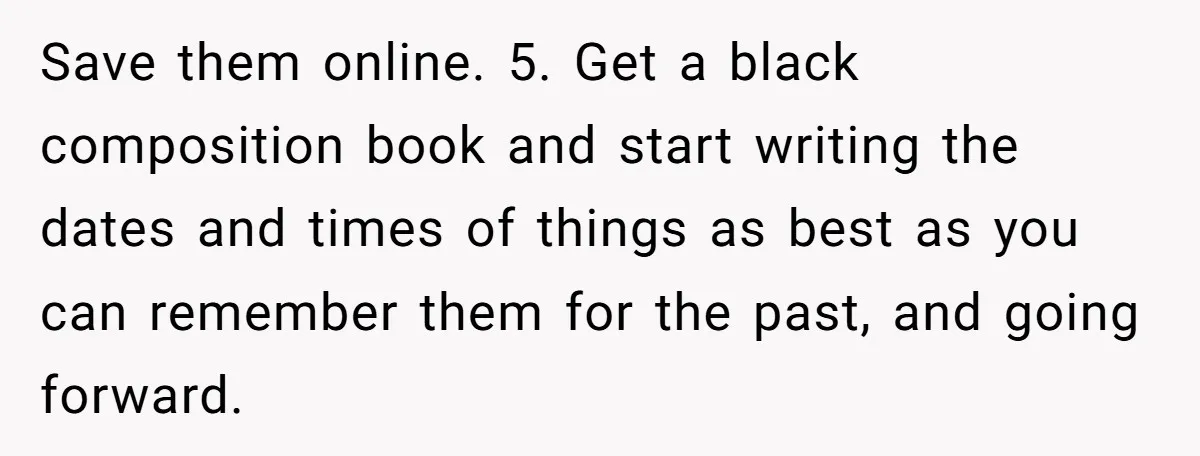 Save them online. 5. Get a black composition book and start writing the dates and times of things as best as you can remember them for the past, and going...