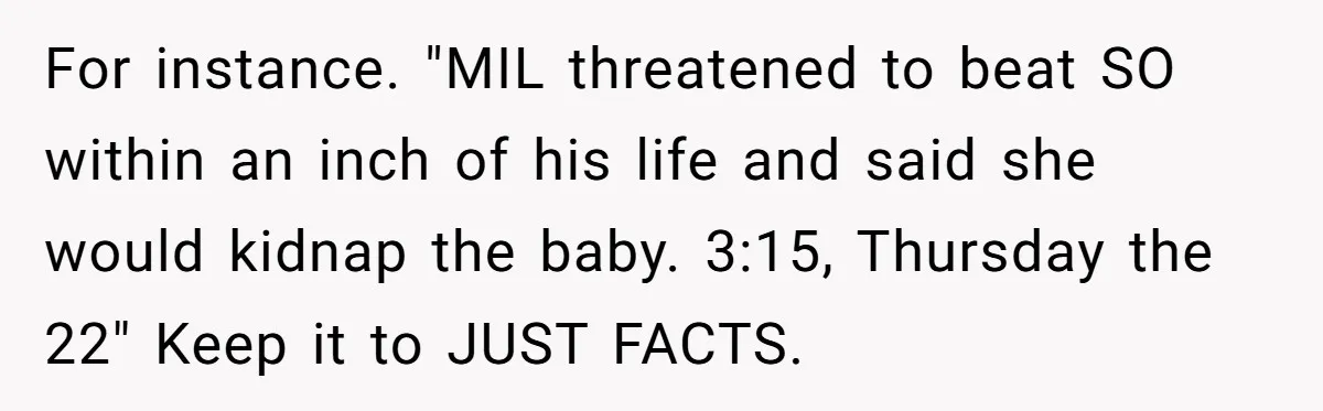 For instance. "MIL threatened to beat SO within an inch of his life and said she would kidnap the baby. 3:15, Thursday the 22" Keep it to JUST FACTS.