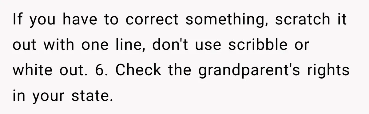 If you have to correct something, scratch it out with one line, don't use scribble or white out. 6. Check the grandparent's rights in your state.