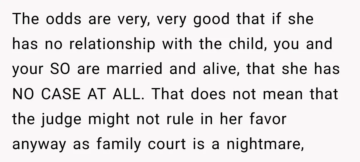 The odds are very, very good that if she has no relationship with the child, you and your SO are married and alive, that she has NO CASE AT ALL....