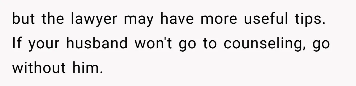 but the lawyer may have more useful tips. If your husband won't go to counseling, go without him.