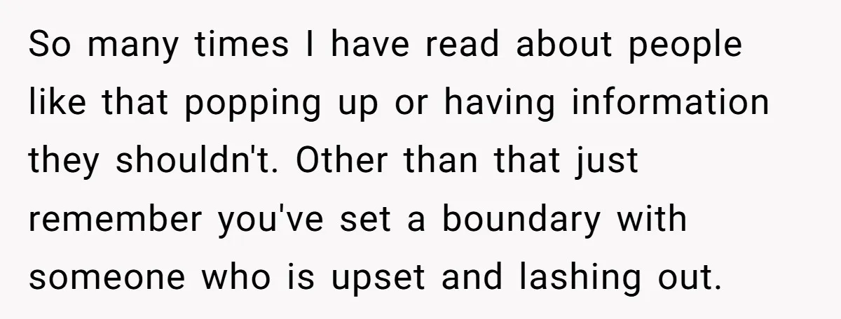 So many times I have read about people like that popping up or having information they shouldn't. Other than that just remember you've set a boundary with someone who is...