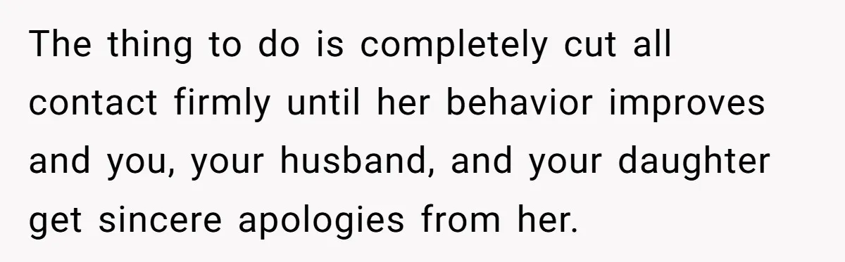 The thing to do is completely cut all contact firmly until her behavior improves and you, your husband, and your daughter get sincere apologies from her.