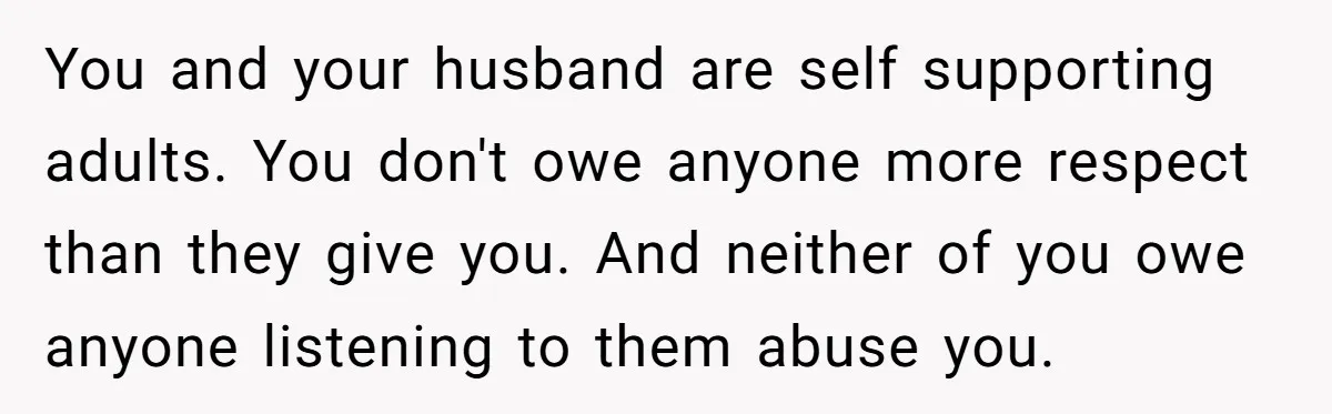 You and your husband are self supporting adults. You don't owe anyone more respect than they give you. And neither of you owe anyone listening to them abuse you.