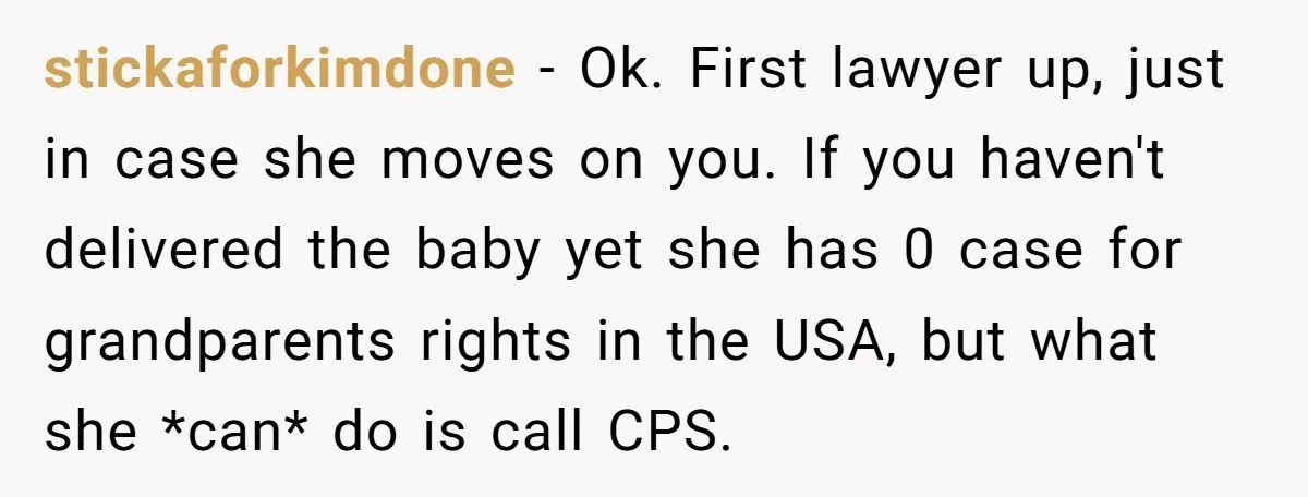 stickaforkimdone − Ok. First lawyer up, just in case she moves on you. If you haven't delivered the baby yet she has 0 case for grandparents rights in the USA,...