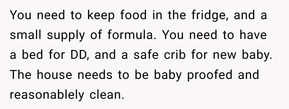 You need to keep food in the fridge, and a small supply of formula. You need to have a bed for DD, and a safe crib for new baby. The...