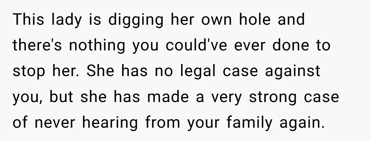 This lady is digging her own hole and there's nothing you could've ever done to stop her. She has no legal case against you, but she has made a very...