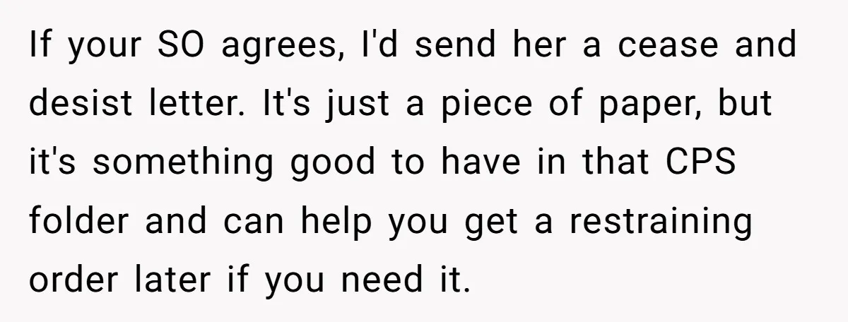 If your SO agrees, I'd send her a cease and desist letter. It's just a piece of paper, but it's something good to have in that CPS folder and can...