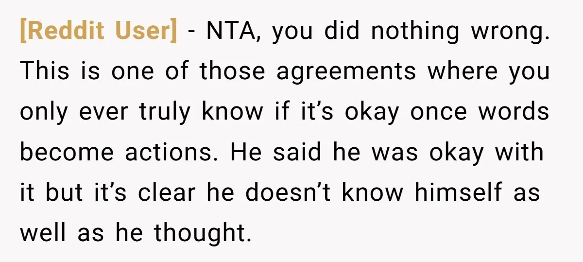 [Reddit User] − NTA, you did nothing wrong. This is one of those agreements where you only ever truly know if it’s okay once words become actions. He said he...