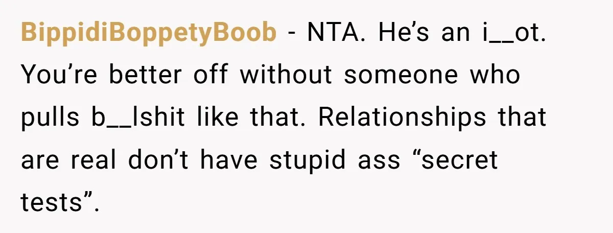 BippidiBoppetyBoob − NTA. He’s an i__ot. You’re better off without someone who pulls b__lshit like that. Relationships that are real don’t have stupid ass “secret tests”.