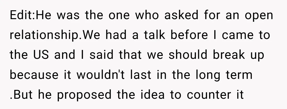 Edit:He was the one who asked for an open relationship.We had a talk before I came to the US and I said that we should break up because it wouldn't...