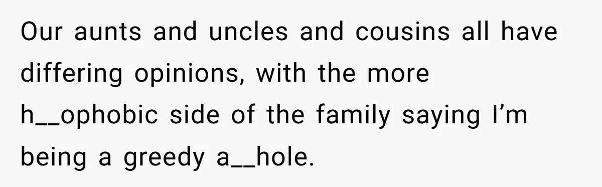 Our aunts and uncles and cousins all have differing opinions, with the more h__ophobic side of the family saying I’m being a greedy a__hole.