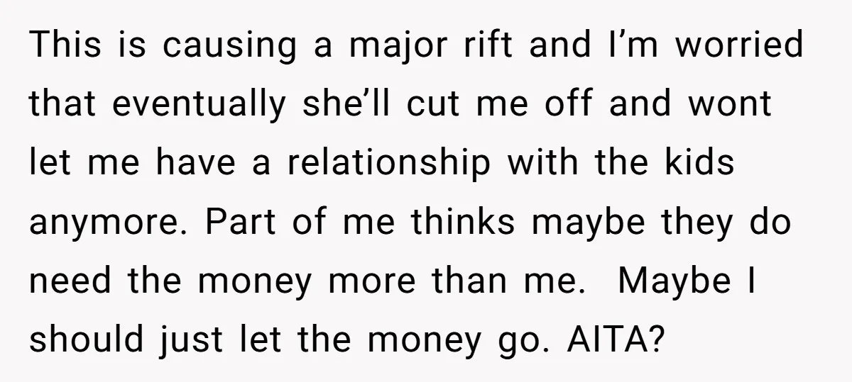 This is causing a major rift and I’m worried that eventually she’ll cut me off and wont let me have a relationship with the kids anymore. Part of me thinks...