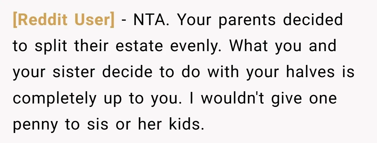 [Reddit User] − NTA. Your parents decided to split their estate evenly. What you and your sister decide to do with your halves is completely up to you. I wouldn't...