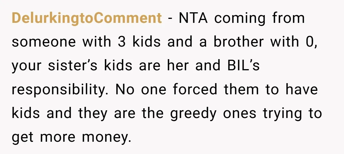 DelurkingtoComment − NTA coming from someone with 3 kids and a brother with 0, your sister’s kids are her and BIL’s responsibility. No one forced them to have kids and...