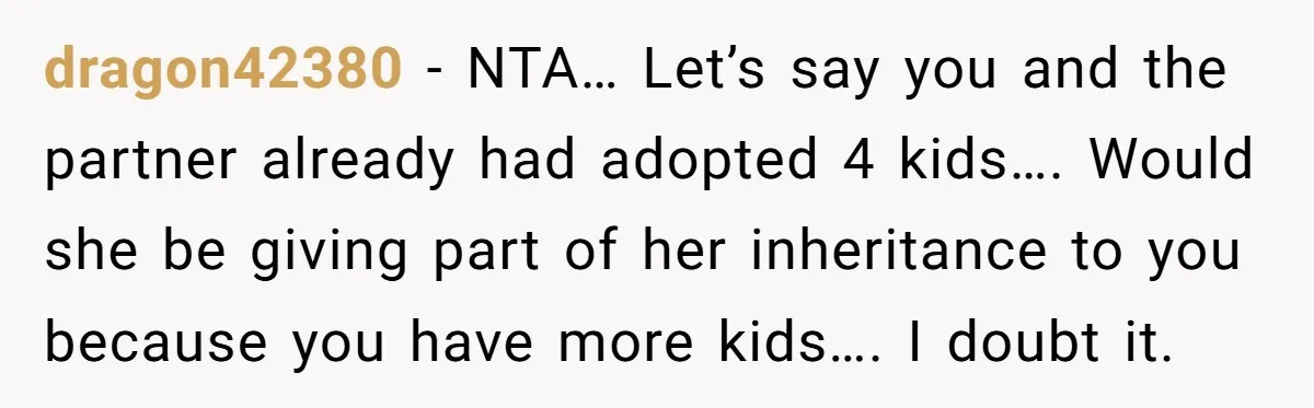 dragon42380 − NTA… Let’s say you and the partner already had adopted 4 kids…. Would she be giving part of her inheritance to you because you have more kids…. I...