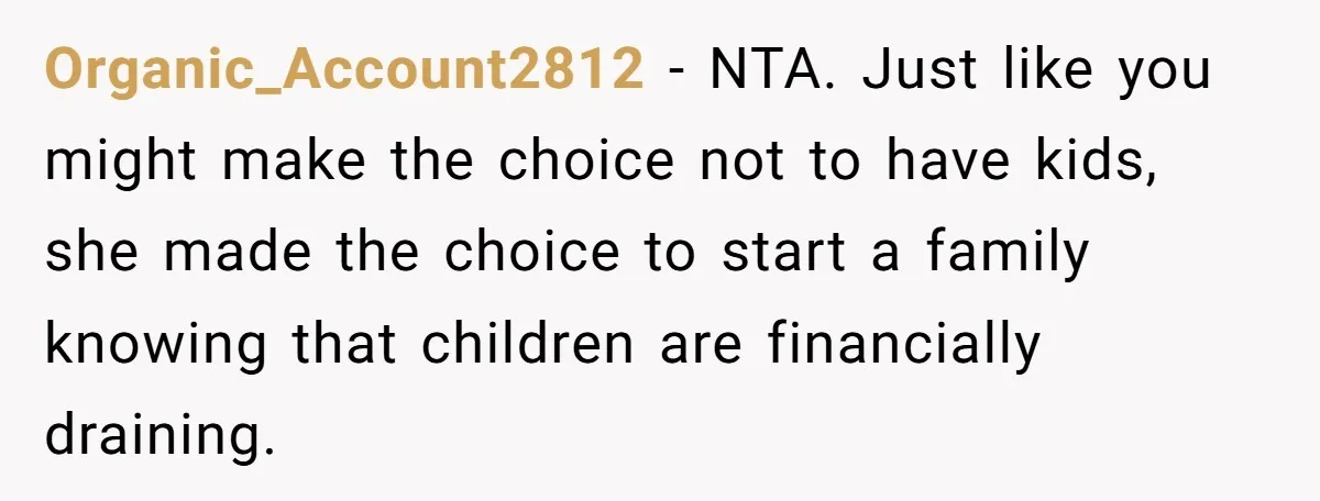 Organic_Account2812 − NTA. Just like you might make the choice not to have kids, she made the choice to start a family knowing that children are financially draining.