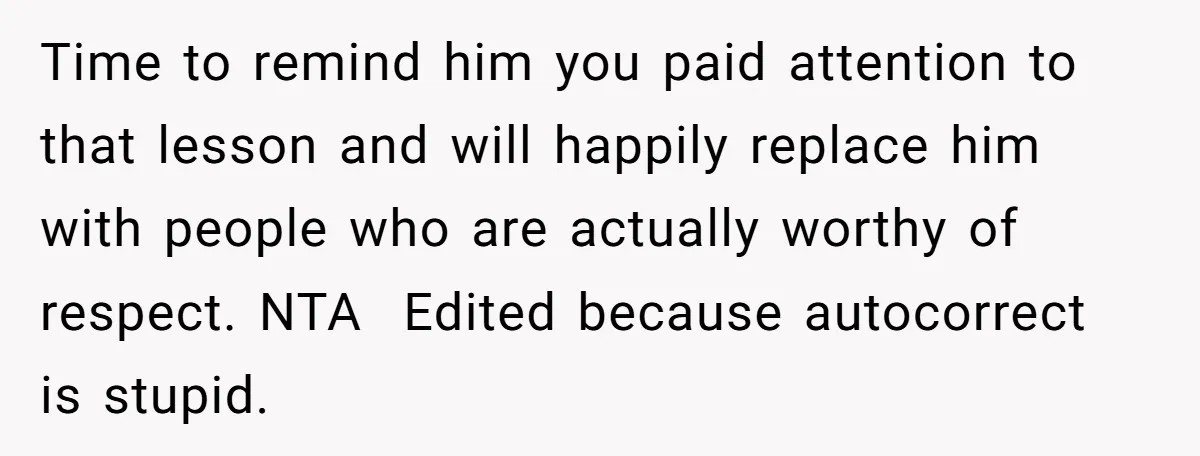 Time to remind him you paid attention to that lesson and will happily replace him with people who are actually worthy of respect. NTA  Edited because autocorrect is stupid.