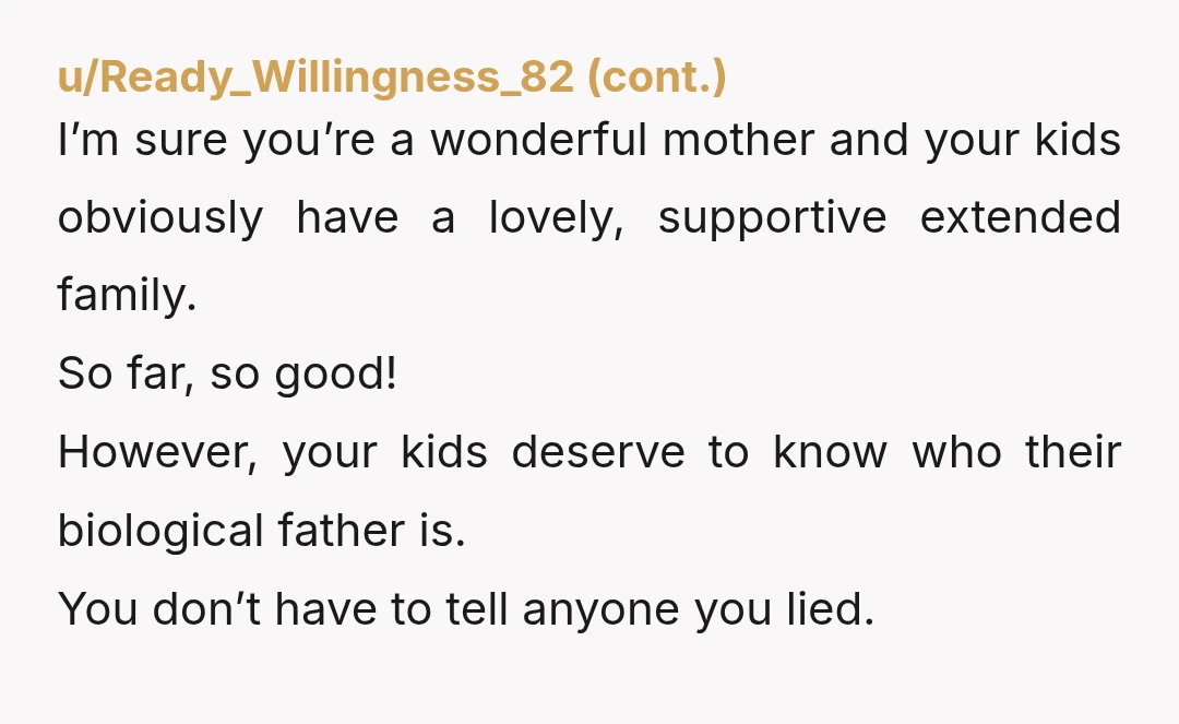 u/Legal-Challenge7578 It made me angry reading this. No consideration for anyone but yourself OP. YTA. The father deserves to know he has kids, and the kids deserve to know their...