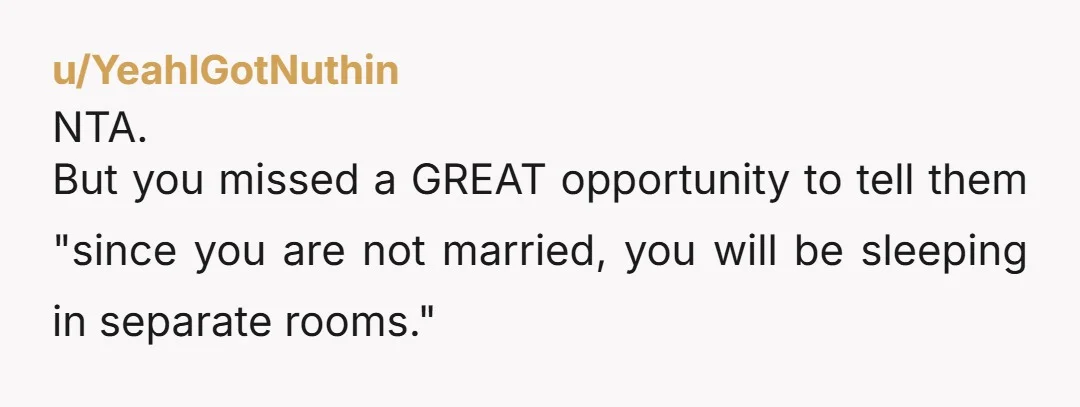 u/YeahIGotNuthin NTA. But you missed a GREAT opportunity to tell them "since you are not married, you will be sleeping in separate rooms."