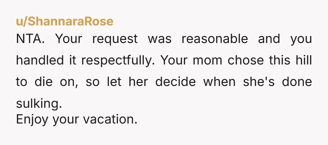 u/ShannaraRose NTA. Your request was reasonable and you handled it respectfully. Your mom chose this hill to die on, so let her decide when she's done sulking. Enjoy your vacation.