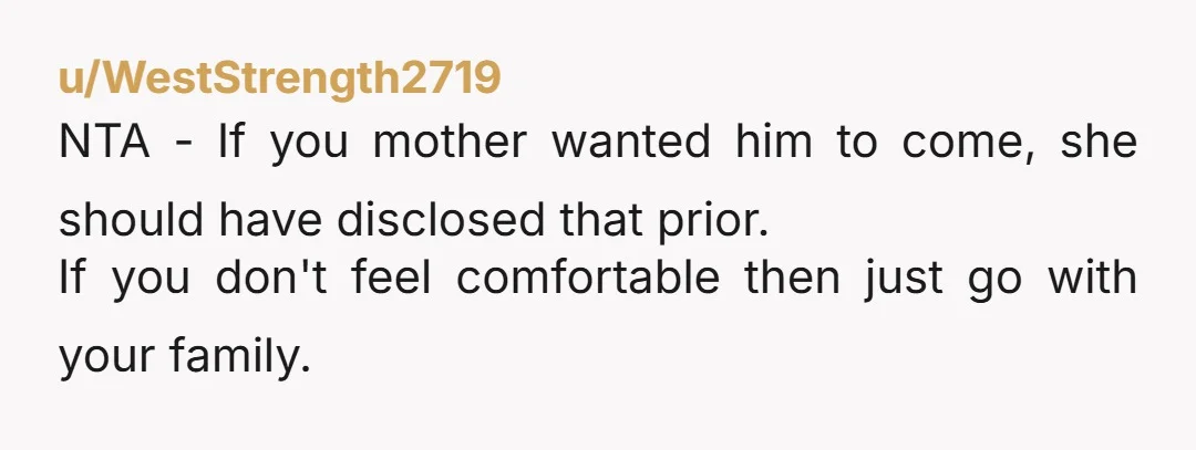 u/WestStrength2719 NTA - If you mother wanted him to come, she should have disclosed that prior. If you don't feel comfortable then just go with your family.