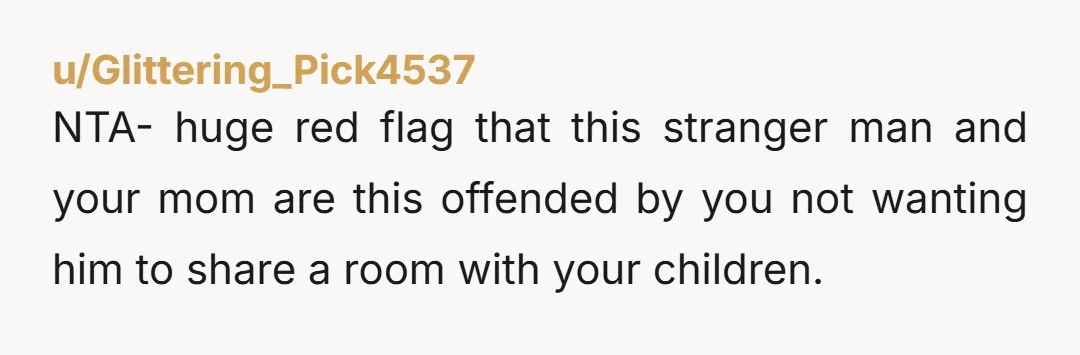 u/Glittering_Pick4537 NTA- huge red flag that this stranger man and your mom are this offended by you not wanting him to share a room with your children.